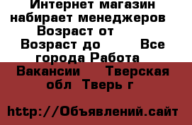 Интернет-магазин набирает менеджеров › Возраст от ­ 18 › Возраст до ­ 58 - Все города Работа » Вакансии   . Тверская обл.,Тверь г.